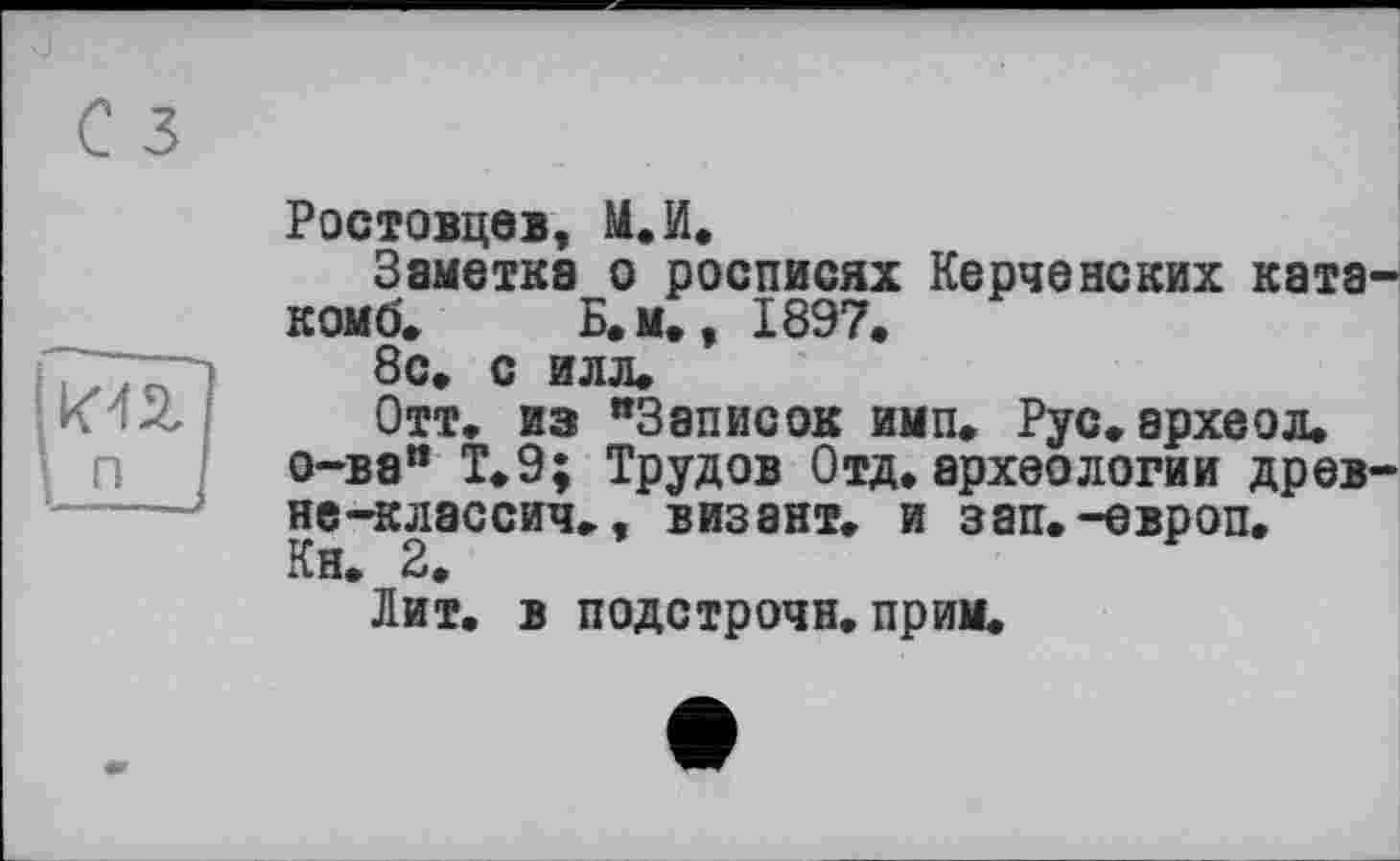 ﻿Ростовцев, М.И.
Заметка о росписях Керченских ката-ком о'»	Б.м., 1897.
8с. с илл.
Отт. из "Записок имп. Рус.археол. о-ва" Т.9; Трудов Отд.археологии древ-не-классич., визант. и зап.-европ.
Кн. 2.
Лит. в подстрочи, прим.